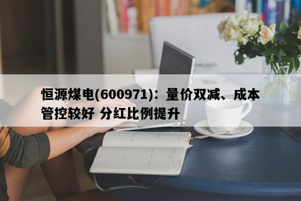 恒源煤电(600971)：量价双减、成本管控较好 分红比例提升