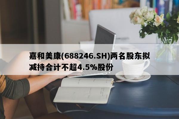 嘉和美康(688246.SH)两名股东拟减持合计不超4.5%股份