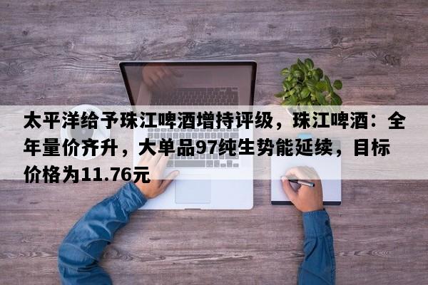 太平洋给予珠江啤酒增持评级，珠江啤酒：全年量价齐升，大单品97纯生势能延续，目标价格为11.76元