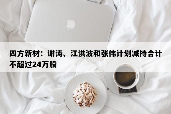 四方新材：谢涛、江洪波和张伟计划减持合计不超过24万股