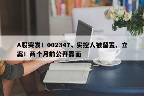 A股突发！002347，实控人被留置、立案！两个月前公开露面