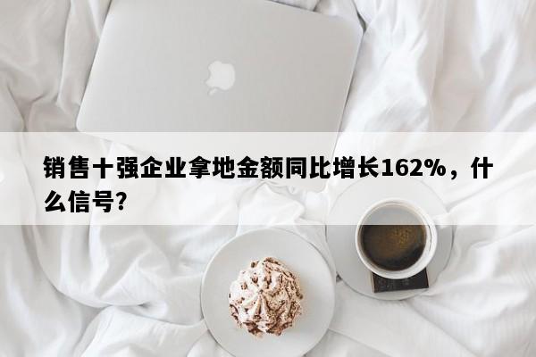 销售十强企业拿地金额同比增长162%，什么信号？