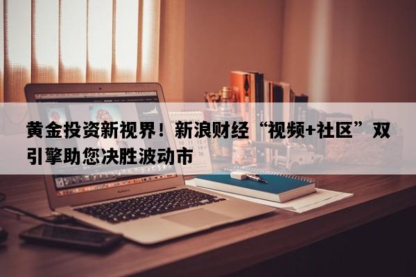 黄金投资新视界！新浪财经“视频+社区”双引擎助您决胜波动市