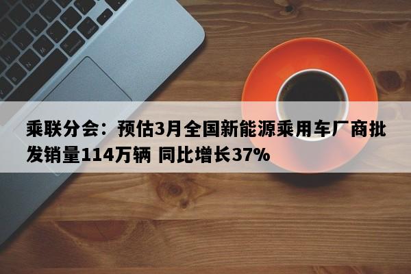乘联分会：预估3月全国新能源乘用车厂商批发销量114万辆 同比增长37%