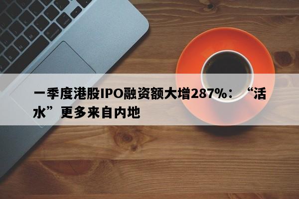 一季度港股IPO融资额大增287％：“活水”更多来自内地
