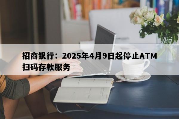 招商银行：2025年4月9日起停止ATM扫码存款服务