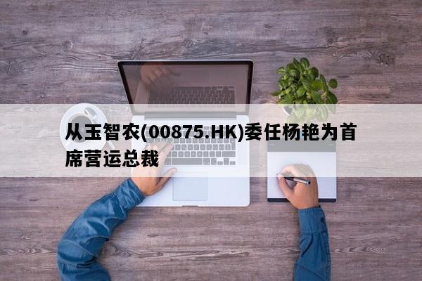 从玉智农(00875.HK)委任杨艳为首席营运总裁
