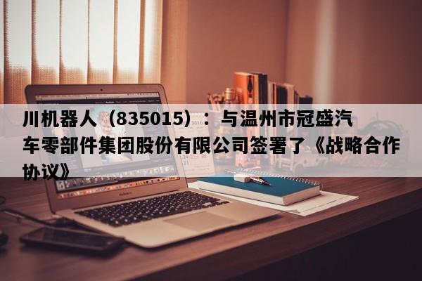 川机器人（835015）：与温州市冠盛汽车零部件集团股份有限公司签署了《战略合作协议》