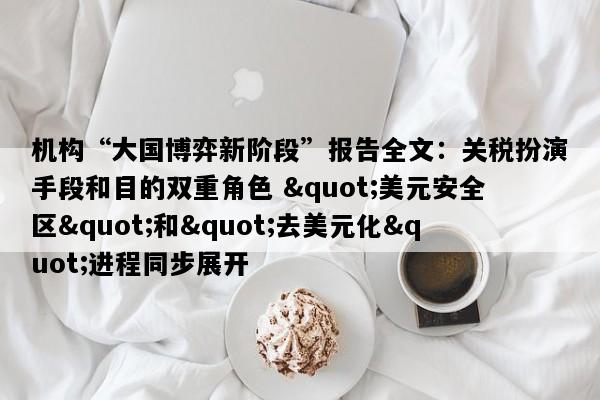 机构“大国博弈新阶段”报告全文：关税扮演手段和目的双重角色 "美元安全区"和"去美元化"进程同步展开