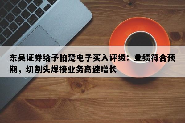 东吴证券给予柏楚电子买入评级：业绩符合预期，切割头焊接业务高速增长