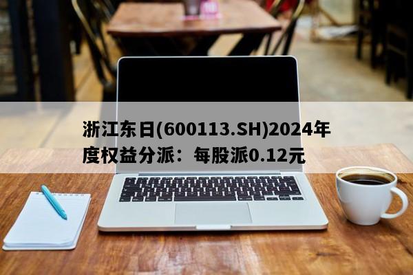 浙江东日(600113.SH)2024年度权益分派：每股派0.12元