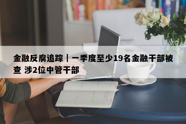 金融反腐追踪｜一季度至少19名金融干部被查 涉2位中管干部