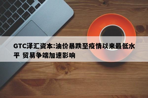 GTC泽汇资本:油价暴跌至疫情以来最低水平 贸易争端加速影响