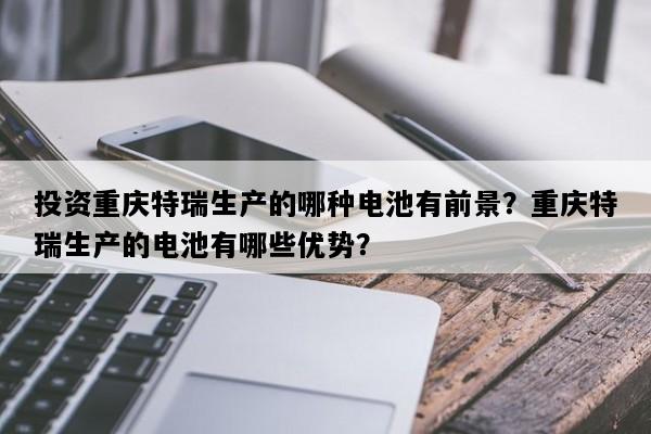 投资重庆特瑞生产的哪种电池有前景？重庆特瑞生产的电池有哪些优势？
