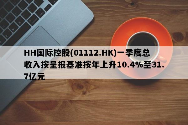 HH国际控股(01112.HK)一季度总收入按呈报基准按年上升10.4%至31.7亿元