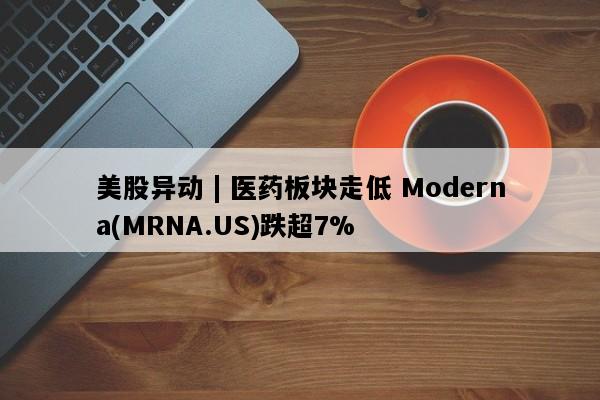 美股异动 | 医药板块走低 Moderna(MRNA.US)跌超7%