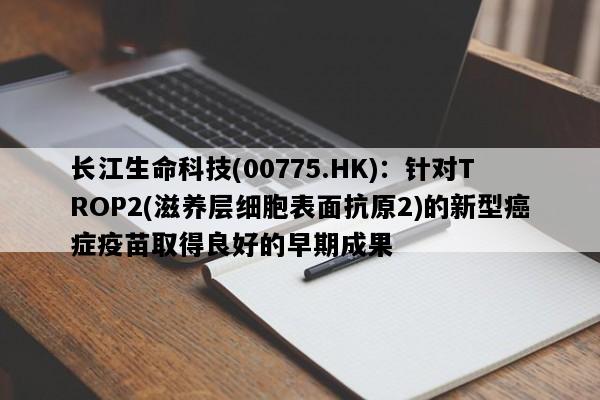 长江生命科技(00775.HK)：针对TROP2(滋养层细胞表面抗原2)的新型癌症疫苗取得良好的早期成果