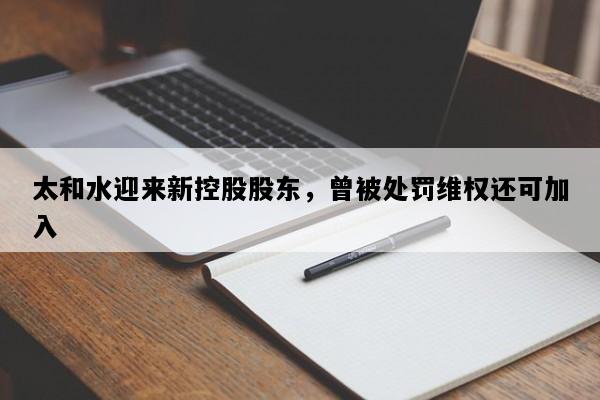 太和水迎来新控股股东，曾被处罚维权还可加入