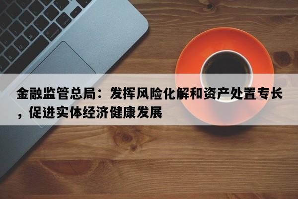金融监管总局：发挥风险化解和资产处置专长，促进实体经济健康发展