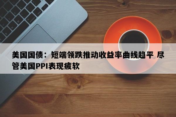 美国国债：短端领跌推动收益率曲线趋平 尽管美国PPI表现疲软