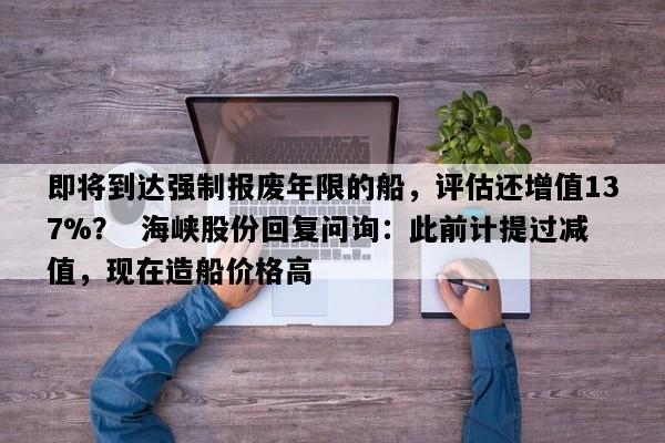 即将到达强制报废年限的船，评估还增值137%？  海峡股份回复问询：此前计提过减值，现在造船价格高