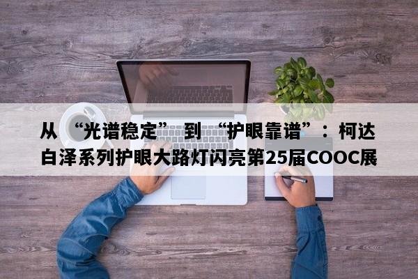 从 “光谱稳定” 到 “护眼靠谱”：柯达白泽系列护眼大路灯闪亮第25届COOC展