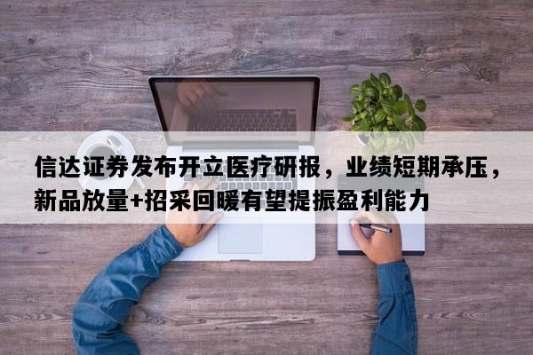 信达证券发布开立医疗研报，业绩短期承压，新品放量+招采回暖有望提振盈利能力