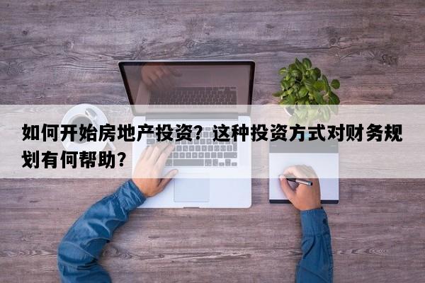 如何开始房地产投资？这种投资方式对财务规划有何帮助？
