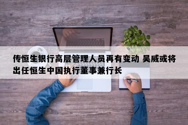 传恒生银行高层管理人员再有变动 吴威或将出任恒生中国执行董事兼行长