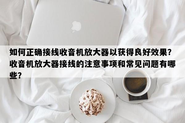 如何正确接线收音机放大器以获得良好效果？收音机放大器接线的注意事项和常见问题有哪些？