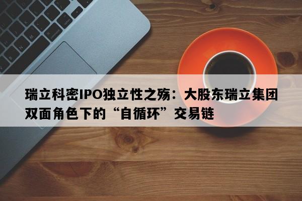 瑞立科密IPO独立性之殇：大股东瑞立集团双面角色下的“自循环”交易链