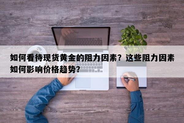 如何看待现货黄金的阻力因素？这些阻力因素如何影响价格趋势？