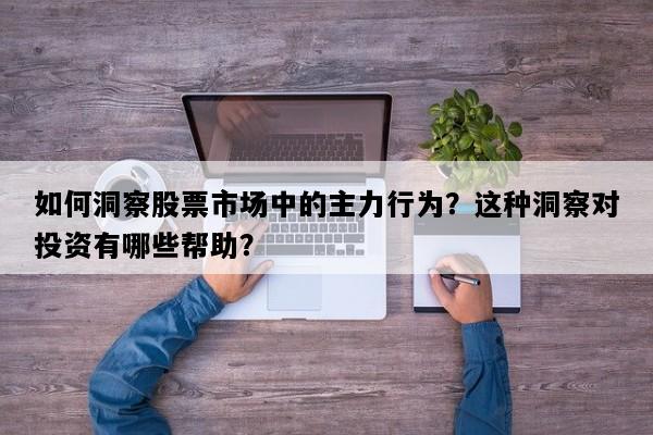 如何洞察股票市场中的主力行为？这种洞察对投资有哪些帮助？