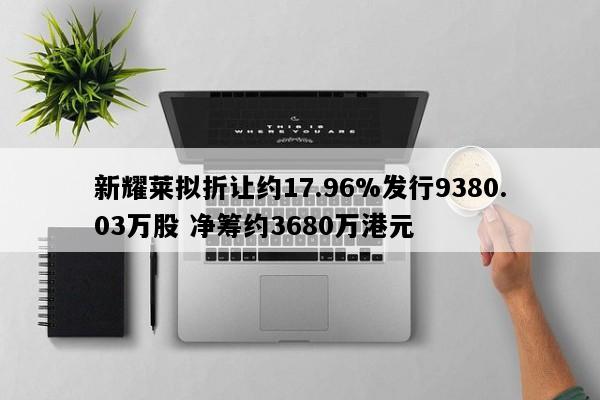 新耀莱拟折让约17.96%发行9380.03万股 净筹约3680万港元