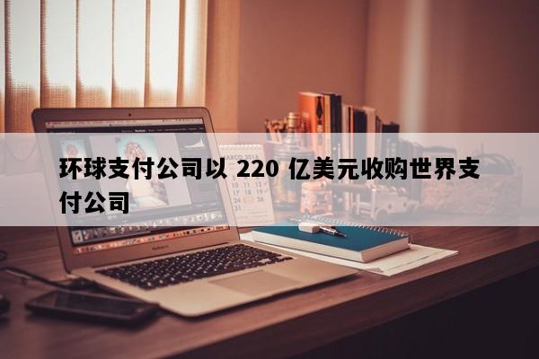 环球支付公司以 220 亿美元收购世界支付公司