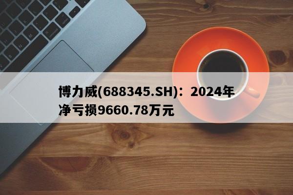 博力威(688345.SH)：2024年净亏损9660.78万元