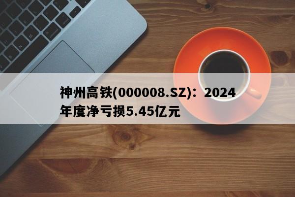 神州高铁(000008.SZ)：2024年度净亏损5.45亿元