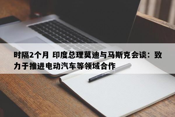时隔2个月 印度总理莫迪与马斯克会谈：致力于推进电动汽车等领域合作