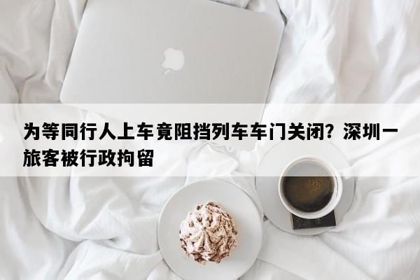 为等同行人上车竟阻挡列车车门关闭？深圳一旅客被行政拘留