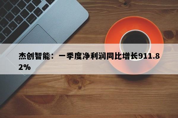 杰创智能：一季度净利润同比增长911.82%