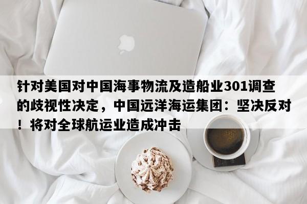 针对美国对中国海事物流及造船业301调查的歧视性决定，中国远洋海运集团：坚决反对！将对全球航运业造成冲击