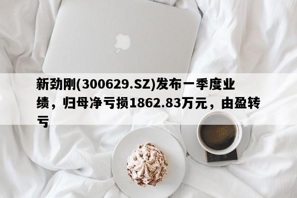 新劲刚(300629.SZ)发布一季度业绩，归母净亏损1862.83万元，由盈转亏