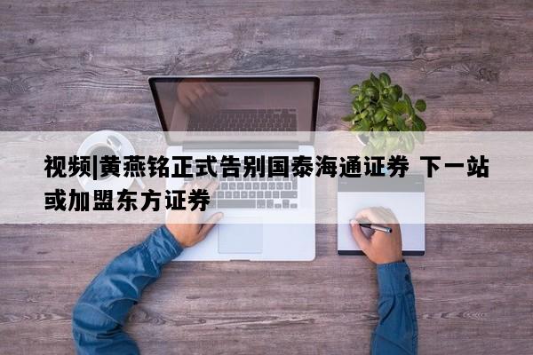 视频|黄燕铭正式告别国泰海通证券 下一站或加盟东方证券