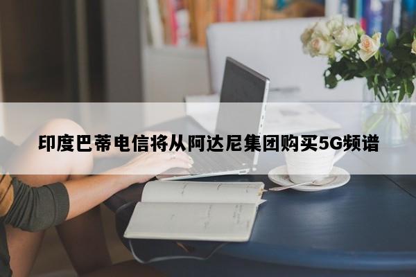 印度巴蒂电信将从阿达尼集团购买5G频谱