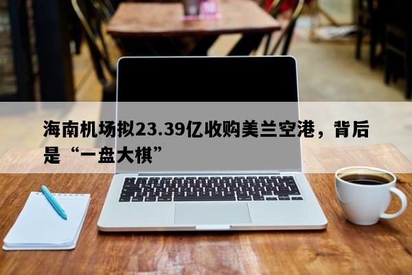 海南机场拟23.39亿收购美兰空港，背后是“一盘大棋”
