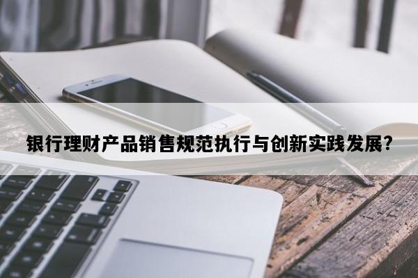银行理财产品销售规范执行与创新实践发展?