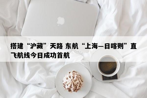 搭建“沪藏”天路 东航“上海―日喀则”直飞航线今日成功首航