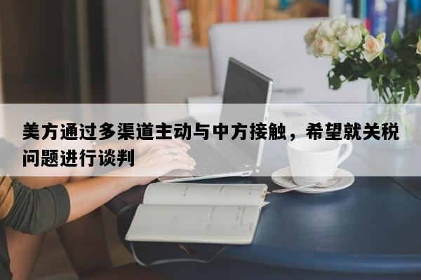 美方通过多渠道主动与中方接触，希望就关税问题进行谈判