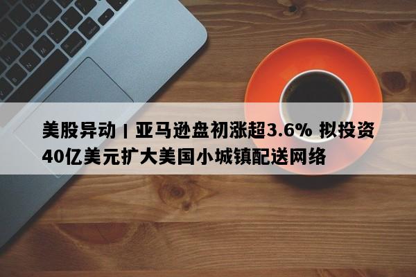 美股异动丨亚马逊盘初涨超3.6% 拟投资40亿美元扩大美国小城镇配送网络