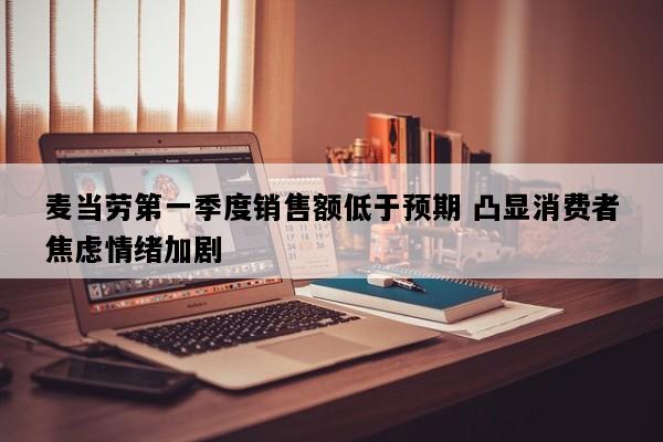麦当劳第一季度销售额低于预期 凸显消费者焦虑情绪加剧